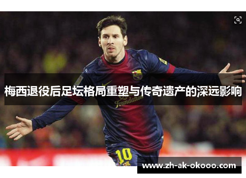 梅西退役后足坛格局重塑与传奇遗产的深远影响 梅西退役后足坛格局重塑与传奇遗产的深远影响