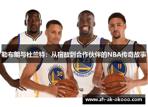 勒布朗与杜兰特:从宿敌到合作伙伴的NBA传奇故事 勒布朗与杜兰特:从宿敌到合作伙伴的NBA传奇故事