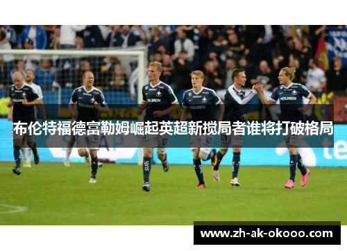 布伦特福德富勒姆崛起英超新搅局者谁将打破格局